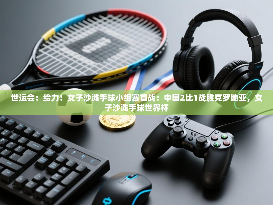 爱游戏体育官网-世运会：给力！女子沙滩手球小组赛首战：中国2比1战胜克罗地亚，女子沙滩手球世界杯  第1张