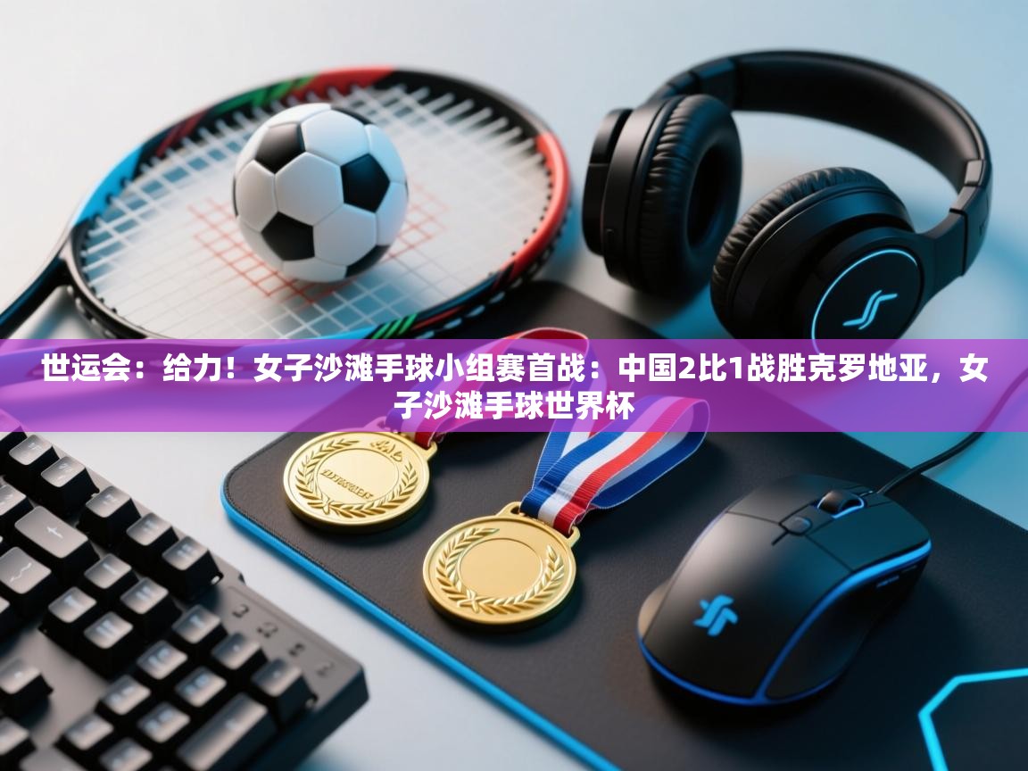 爱游戏体育官网-世运会：给力！女子沙滩手球小组赛首战：中国2比1战胜克罗地亚，女子沙滩手球世界杯  第2张