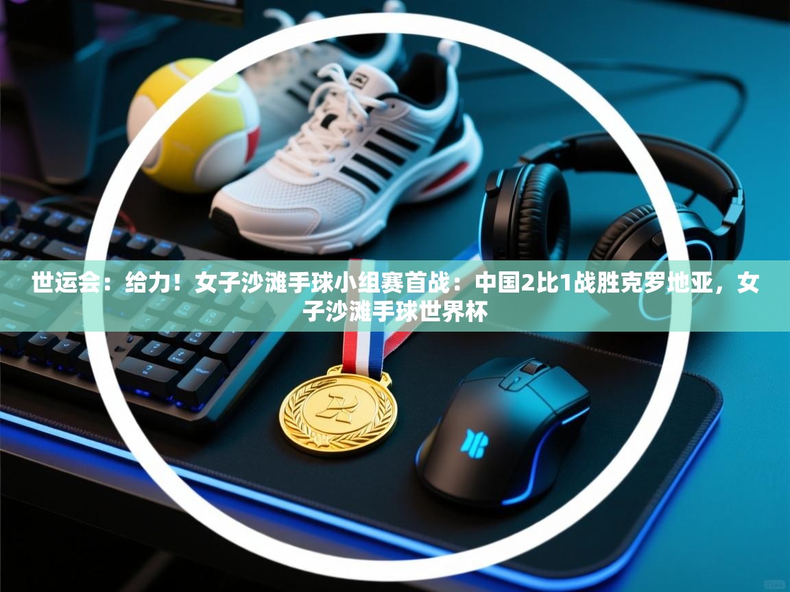 爱游戏体育官网-世运会：给力！女子沙滩手球小组赛首战：中国2比1战胜克罗地亚，女子沙滩手球世界杯  第4张