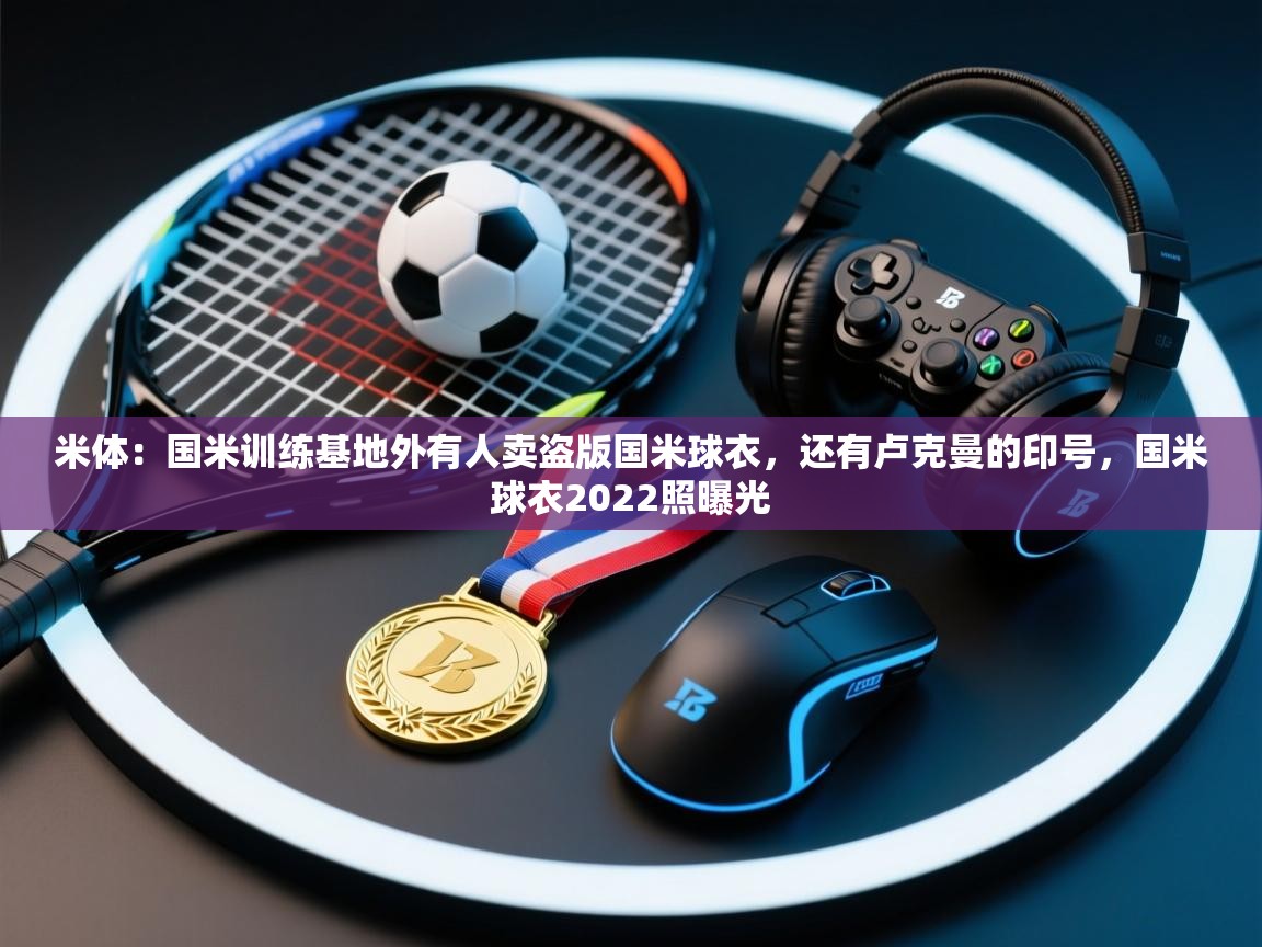 爱游戏体育娱乐-米体：国米训练基地外有人卖盗版国米球衣，还有卢克曼的印号，国米球衣2022照曝光