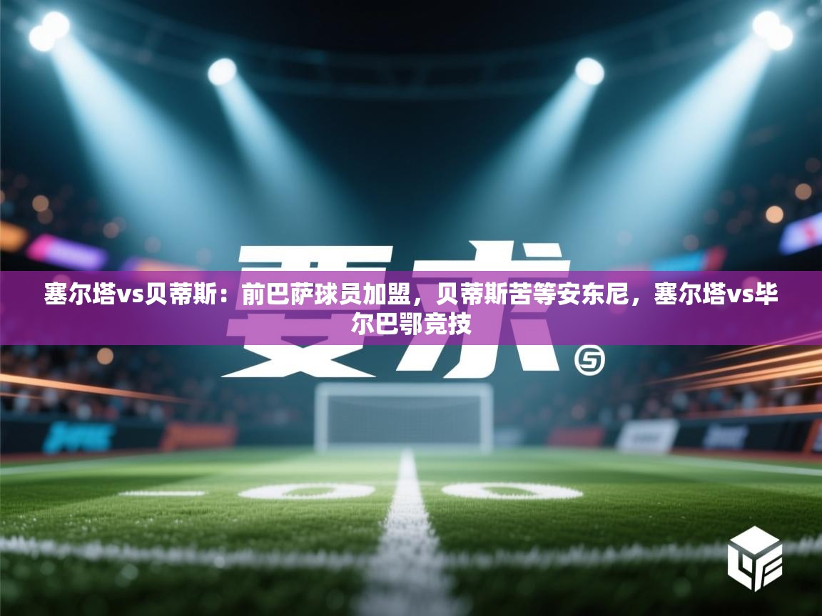 爱游戏体育娱乐赞助罗马-塞尔塔vs贝蒂斯：前巴萨球员加盟，贝蒂斯苦等安东尼，塞尔塔vs毕尔巴鄂竞技