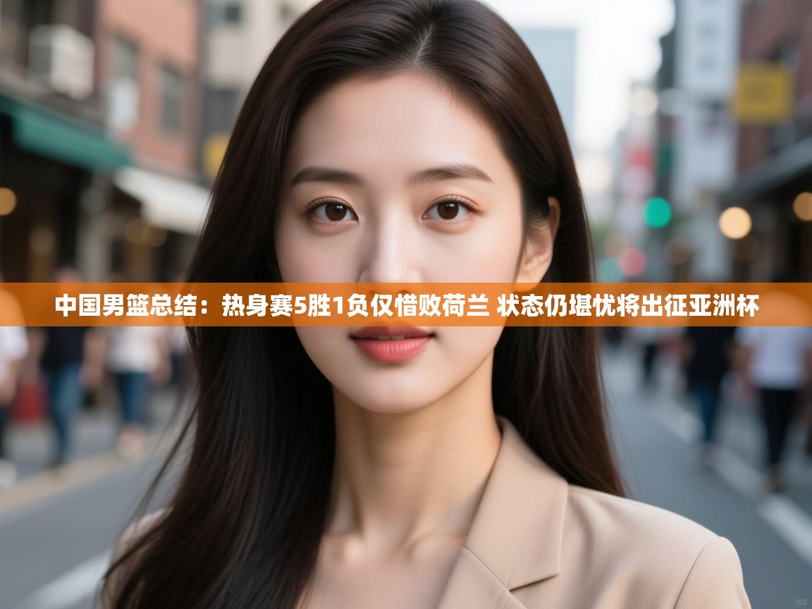 爱游戏 ayx 中国官方网站_ayx sports-中国男篮总结：热身赛5胜1负仅惜败荷兰 状态仍堪忧将出征亚洲杯