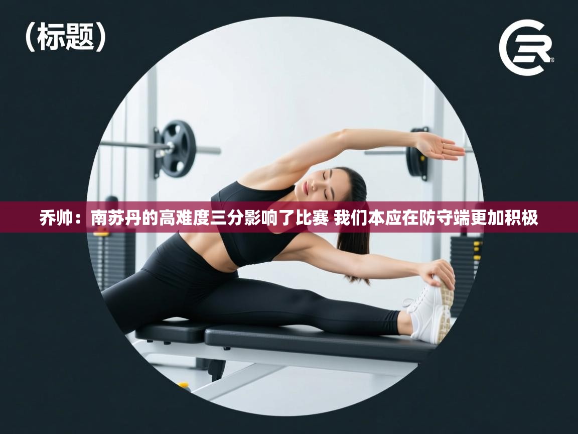 爱游戏直播-乔帅:南苏丹的高难度三分影响了比赛 我们本应在防守端更加积极 第2张