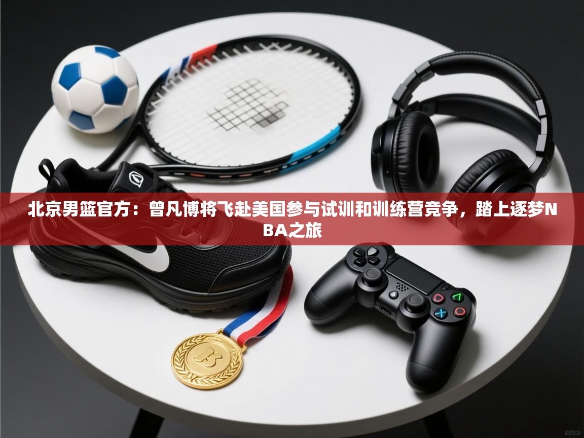 爱游戏娱乐平台信誉好16-北京男篮官方：曾凡博将飞赴美国参与试训和训练营竞争，踏上逐梦NBA之旅